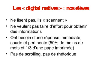 Les « digital natives » : nos élèves Ne lisent pas, ils « scannent » Ne veulent pas faire d’effort pour obtenir des informations Ont besoin d’une réponse immédiate, courte et pertinente (50% de moins de mots et 1/3 d’une page imprimée) Pas de scrolling, pas de rhétorique 