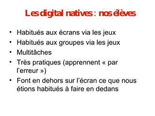Les digital natives : nos élèves Habitués aux écrans via les jeux  Habitués aux groupes via les jeux Multitâches Très pratiques (apprennent « par l’erreur ») Font en dehors sur l’écran ce que nous étions habitués à faire en dedans 