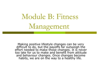 Module B: Fitness Management  Making positive lifestyle changes can be very difficult to do, but the payoffs far outweigh the effort needed to make those changes. It is never too late for us to make and benefit from attitude and behaviour changes. Once changes become habits, we are on the way to a healthy life.  
