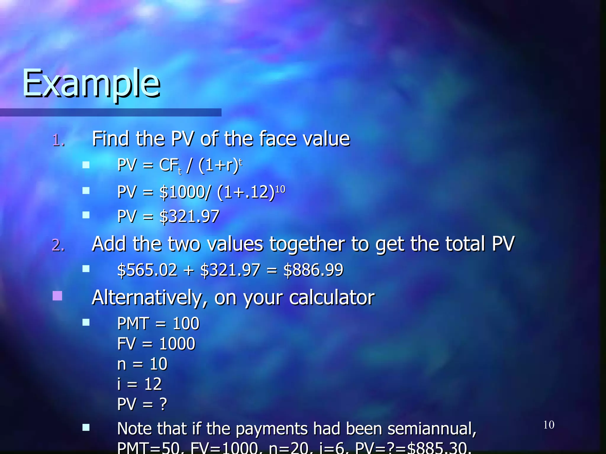 Example
 1.       Find the PV of the face value
           PV = CFt / (1+r)t
           PV = $1000/ (1+.12)10
           PV = $321.97
 2.       Add the two values together to get the total PV
           $565.02 + $321.97 = $886.99
         Alternatively, on your calculator
           PMT = 100
            FV = 1000
            n = 10
            i = 12
            PV = ?
           Note that if the payments had been semiannual,   10
 