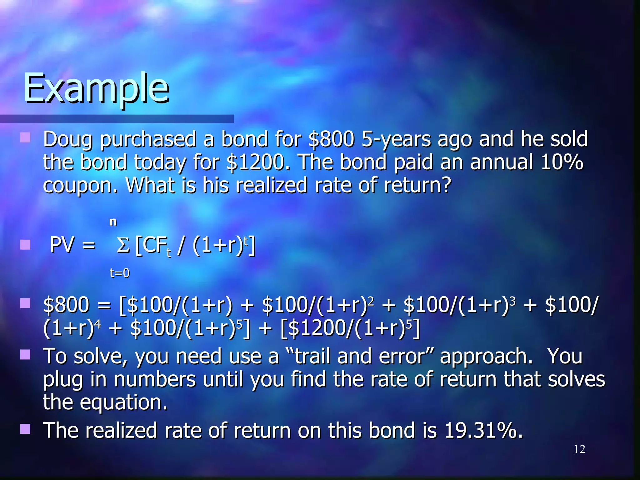 Example
   Doug purchased a bond for $800 5-years ago and he sold
    the bond today for $1200. The bond paid an annual 10%
    coupon. What is his realized rate of return?
           n

   PV = Σ [CFt / (1+r)t]
           t=0

   $800 = [$100/(1+r) + $100/(1+r)2 + $100/(1+r)3 + $100/
    (1+r)4 + $100/(1+r)5] + [$1200/(1+r)5]
   To solve, you need use a “trail and error” approach. You
    plug in numbers until you find the rate of return that solves
    the equation.
   The realized rate of return on this bond is 19.31%.
                                                             12
 