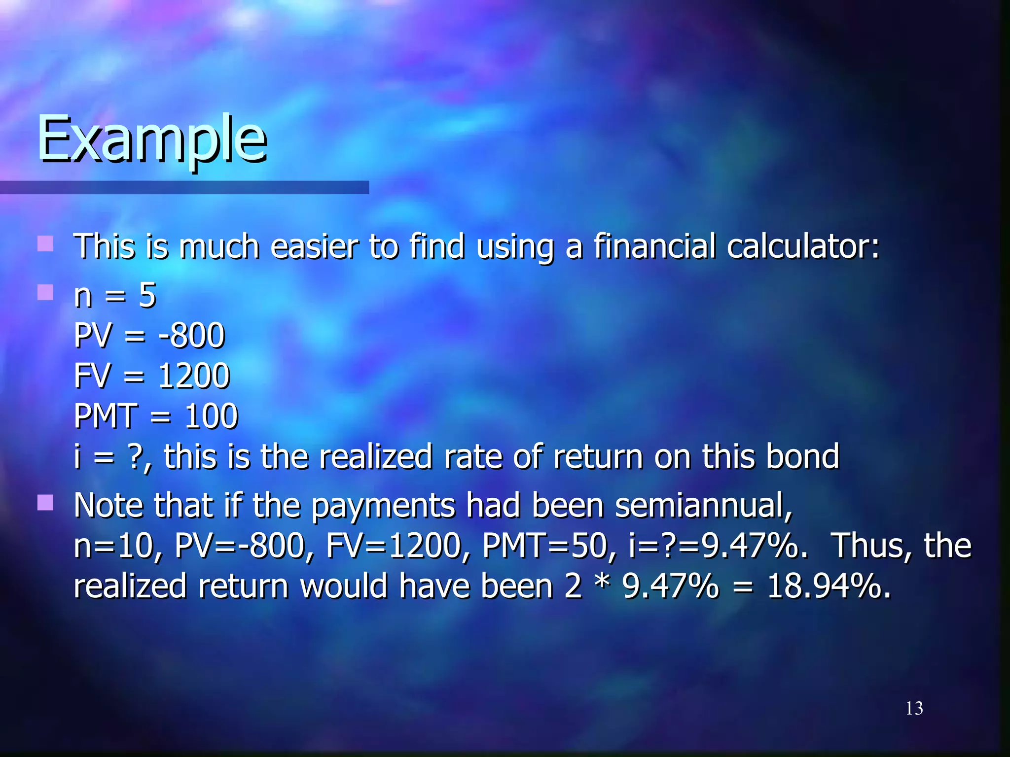 Example
   This is much easier to find using a financial calculator:
   n=5
    PV = -800
    FV = 1200
    PMT = 100
    i = ?, this is the realized rate of return on this bond
   Note that if the payments had been semiannual,
    n=10, PV=-800, FV=1200, PMT=50, i=?=9.47%. Thus, the
    realized return would have been 2 * 9.47% = 18.94%.


                                                        13
 