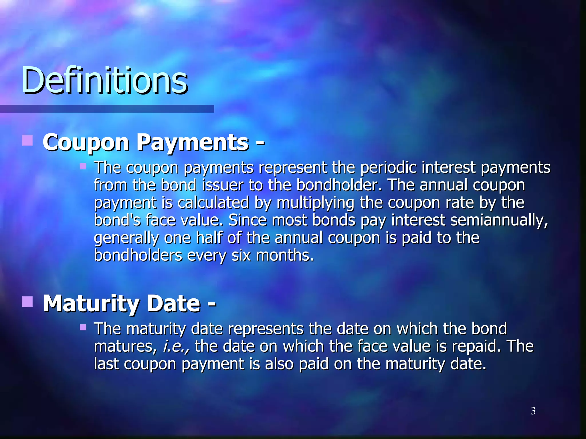 Definitions
   Coupon Payments -
          The coupon payments represent the periodic interest payments
           from the bond issuer to the bondholder. The annual coupon
           payment is calculated by multiplying the coupon rate by the
           bond's face value. Since most bonds pay interest semiannually,
           generally one half of the annual coupon is paid to the
           bondholders every six months.

   Maturity Date -
          The maturity date represents the date on which the bond
           matures, i.e., the date on which the face value is repaid. The
           last coupon payment is also paid on the maturity date.

                                                                        3
 