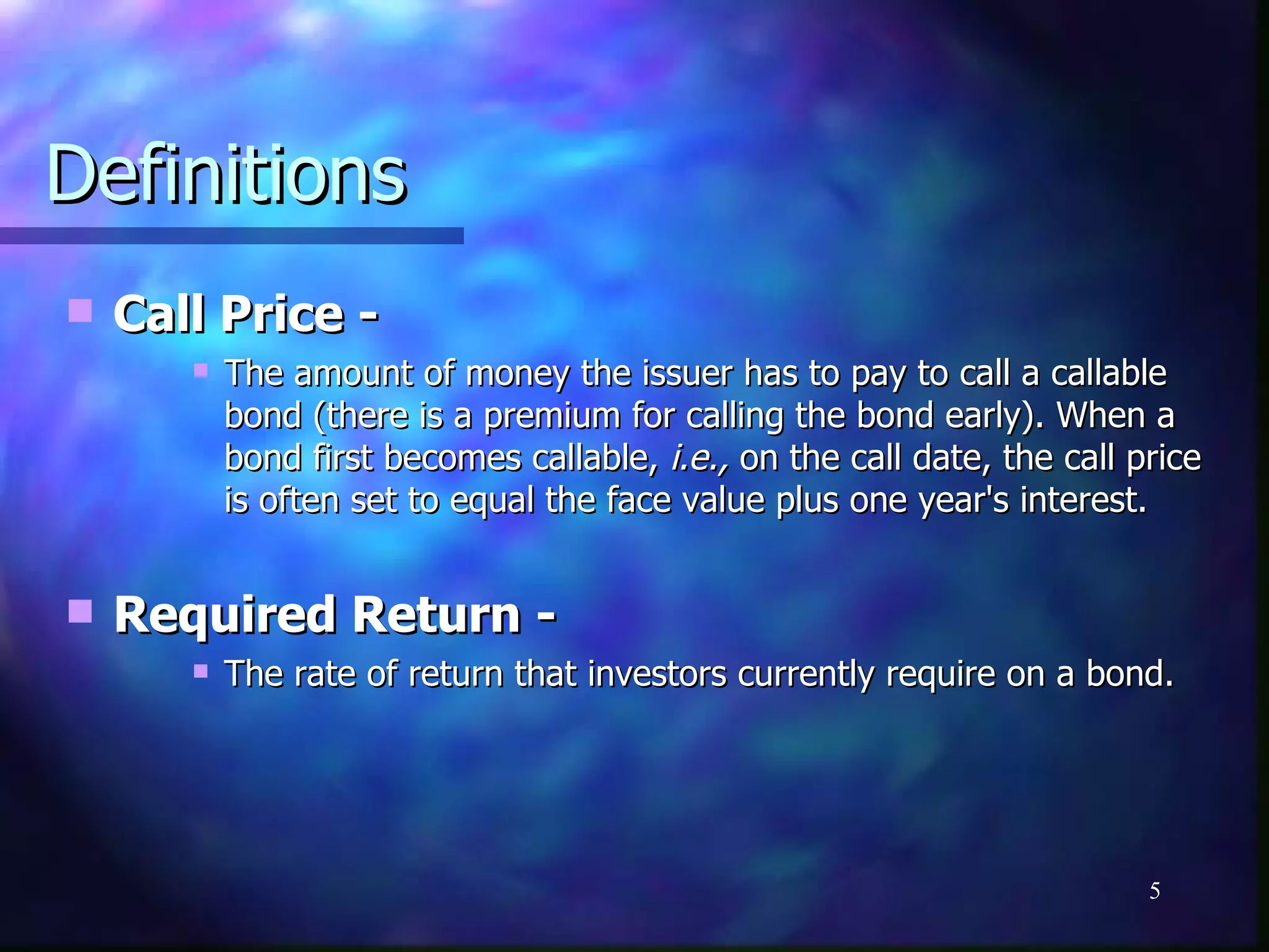 Definitions
   Call Price -
          The amount of money the issuer has to pay to call a callable
           bond (there is a premium for calling the bond early). When a
           bond first becomes callable, i.e., on the call date, the call price
           is often set to equal the face value plus one year's interest.


   Required Return -
          The rate of return that investors currently require on a bond.




                                                                          5
 