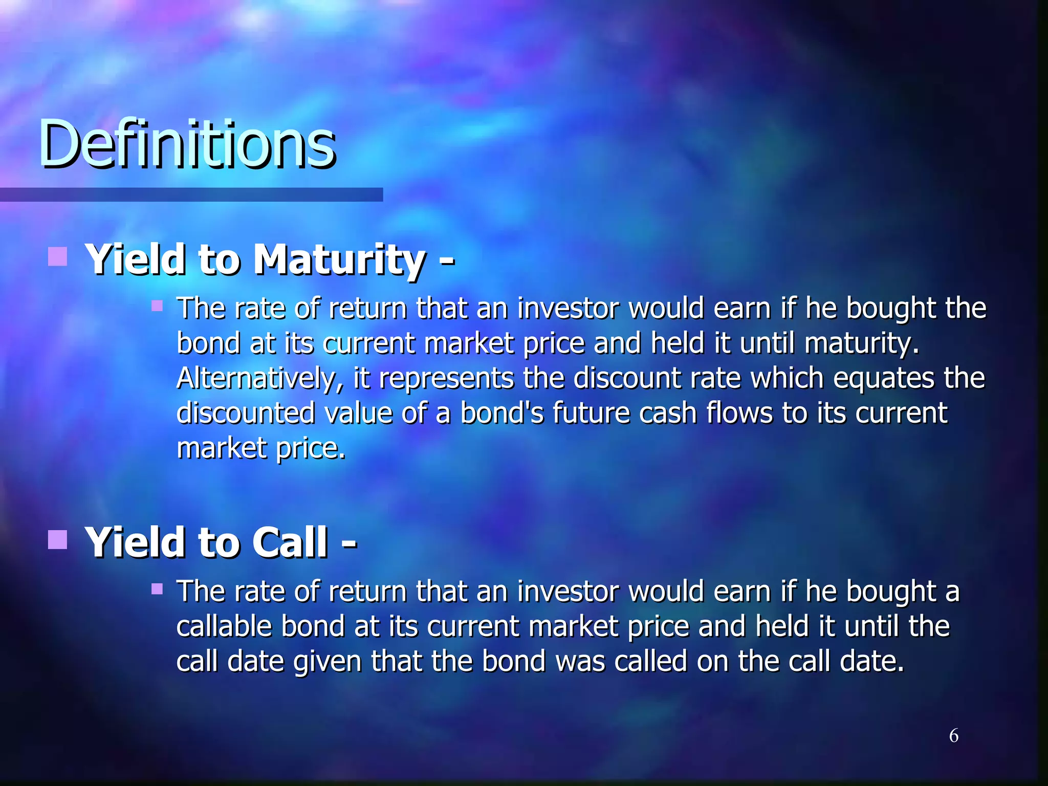 Definitions
   Yield to Maturity -
          The rate of return that an investor would earn if he bought the
           bond at its current market price and held it until maturity.
           Alternatively, it represents the discount rate which equates the
           discounted value of a bond's future cash flows to its current
           market price.


   Yield to Call -
          The rate of return that an investor would earn if he bought a
           callable bond at its current market price and held it until the
           call date given that the bond was called on the call date.

                                                                        6
 