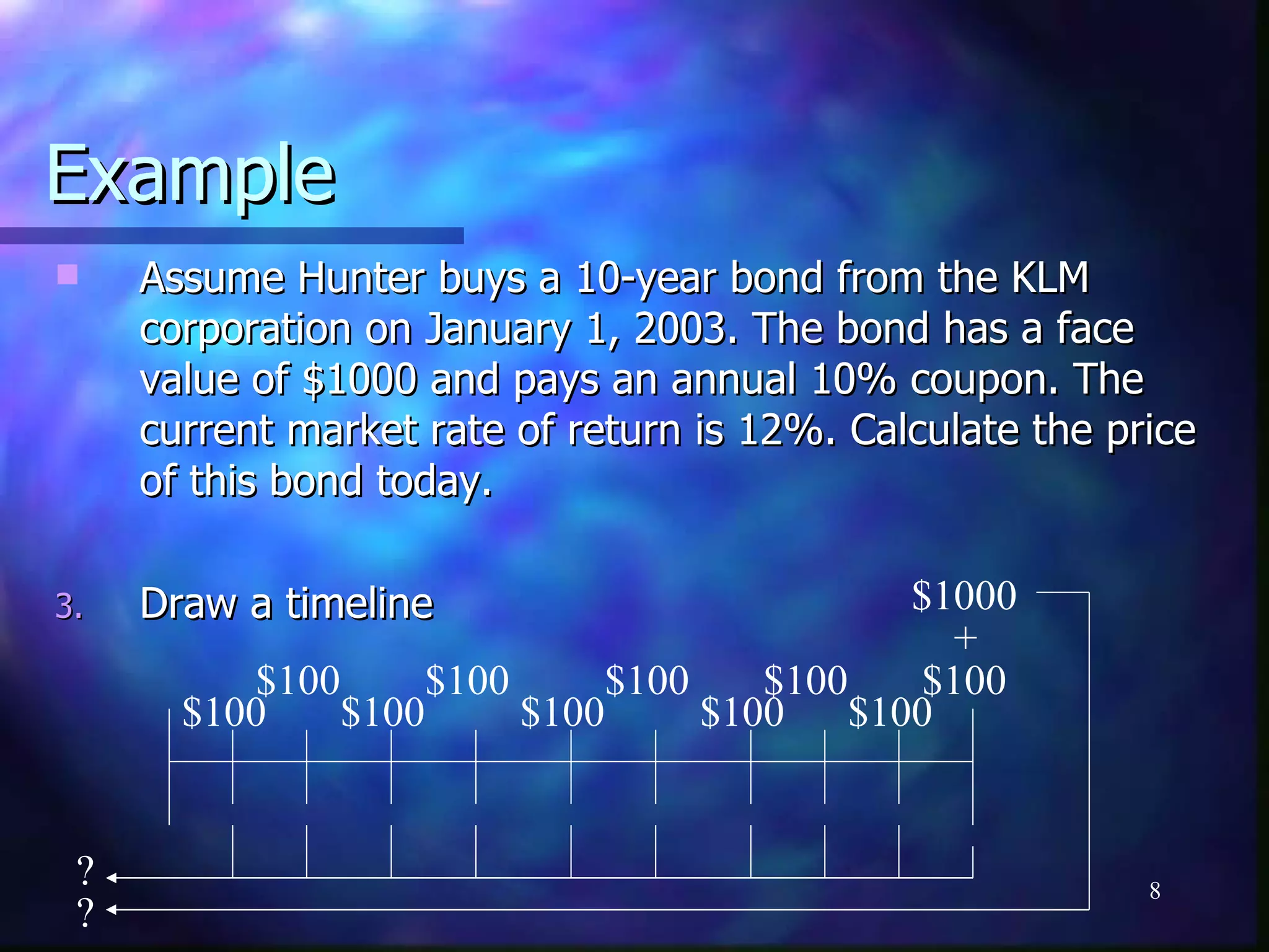 Example
    Assume Hunter buys a 10-year bond from the KLM
     corporation on January 1, 2003. The bond has a face
     value of $1000 and pays an annual 10% coupon. The
     current market rate of return is 12%. Calculate the price
     of this bond today.

3.   Draw a timeline                           $1000
                                                  +
           $100      $100      $100    $100     $100
       $100     $100      $100      $100    $100


 ?                                                         8
 ?
 
