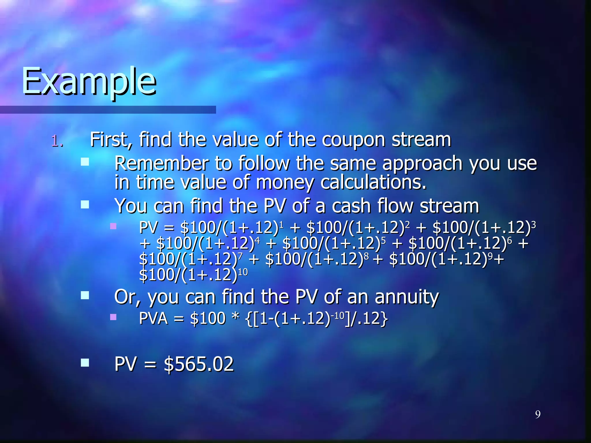 Example
 1.    First, find the value of the coupon stream
         Remember to follow the same approach you use
          in time value of money calculations.
         You can find the PV of a cash flow stream
             PV = $100/(1+.12)1 + $100/(1+.12)2 + $100/(1+.12)3
              + $100/(1+.12)4 + $100/(1+.12)5 + $100/(1+.12)6 +
              $100/(1+.12)7 + $100/(1+.12)8 + $100/(1+.12)9+
              $100/(1+.12)10
         Or, you can find the PV of an annuity
             PVA = $100 * {[1-(1+.12)-10]/.12}

         PV = $565.02

                                                               9
 