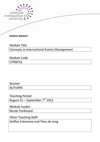 MODULE BOOKLET



Module Title
Concepts in International Events Management

Module Code
LTP067LE




Session
AUTUMN

Teaching Period
August 31 – September 7th 2012
Module Leader
Nicole Ferdinand
Other Teaching Staff
Steffan Fokemma and Theo de Jong
 