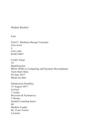 Module Booklet
Unit
Unit17: Database Design Concepts
Unit level
4
Unit code
R/601/0447
Credit Value
15
Qualification
BTEC HND in Computing and Systems Development
Term Start Date
05 June 2017
Hand out date
Submission Deadline
13 August 2017
Lecture
7 weeks
Revision & Formatives
3 Weeks
Guided Learning hours
60
Module Leader
Dr. Evan Tzanis
Lecturer
 