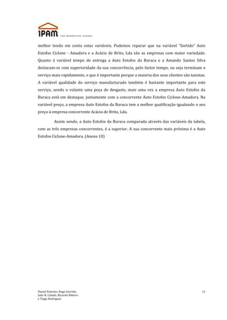 Daniel Estevão, Hugo Garrido,
João N. Calado, Ricardo Ribeiro
e Tiago Rodrigues
11
melhor tendo em conta estas variáveis. Podemos reparar que na variável “Sortido” Auto
Estofos Ciclone - Amadora e a Acácio de Brito, Lda são as empresas com maior variedade.
Quanto à variável tempo de entrega a Auto Estofos da Buraca e a Amando Santos Silva
destacam-se com superioridade da sua concorrência, pelo factor tempo, ou seja terminam o
serviço mais rapidamente, o que é importante porque a maioria dos seus clientes são taxistas.
A variável qualidade do serviço manufacturado também é bastante importante para este
serviço, sendo o volante uma peça de desgaste, mais uma vez a empresa Auto Estofos da
Buraca está em destaque, juntamente com a concorrente Auto Estofos Ciclone-Amadora. Na
variável preço, a empresa Auto Estofos da Buraca tem a melhor qualificação igualando o seu
preço à empresa concorrente Acácio de Brito, Lda.
Assim sendo, a Auto Estofos da Buraca comparada através das variáveis da tabela,
com as três empresas concorrentes, é a superior. A sua concorrente mais próxima é a Auto
Estofos Ciclone-Amadora. (Anexo 10)
 