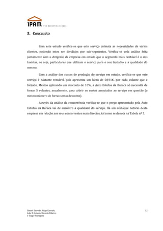 Daniel Estevão, Hugo Garrido,
João N. Calado, Ricardo Ribeiro
e Tiago Rodrigues
12
5. CONCLUSÃO
Com este estudo verifica-se que este serviço colmata as necessidades de vários
clientes, podendo estes ser divididos por sub-segmentos. Verifica-se pela análise feita
juntamente com o dirigente da empresa em estudo que o segmento mais rentável é o dos
taxistas, ou seja, particulares que utilizam o serviço para o seu trabalho e a qualidade do
mesmo.
Com a análise dos custos de produção do serviço em estudo, verifica-se que este
serviço é bastante rentável, pois apresenta um lucro de 50.91€, por cada volante que é
forrado. Mesmo aplicando um desconto de 10%, a Auto Estofos da Buraca só necessita de
forrar 5 volantes, anualmente, para cobrir os custos associados ao serviço em questão (o
mesmo número de forras sem o desconto).
Através da análise da concorrência verifica-se que o preço apresentado pela Auto
Estofos da Buraca vai de encontro à qualidade do serviço. Há um destaque notório desta
empresa em relação aos seus concorrentes mais directos, tal como se denota na Tabela nº 7.
 