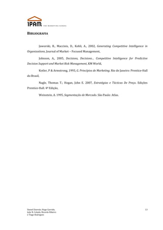 Daniel Estevão, Hugo Garrido,
João N. Calado, Ricardo Ribeiro
e Tiago Rodrigues
13
BIBLIOGRAFIA
Jaworski, B., Maccinis, D., Kohli, A., 2002, Generating Competitive Intelligence in
Organizations, Journal of Market – Focused Management,
Johnson, A., 2005, Decisions, Decisions… Competitive Inteliigence for Predictive
Decision Support and Market Risk Management, KM World,
Kotler, P & Armstrong, 1993, G. Princípios de Marketing. Rio de Janeiro: Prentice-Hall
do Brasil,
Nagle, Thomas T.; Hogan, John E. 2007, Estratégias e Tácticas De Preço. Edições
Prentice-Hall. 4ª Edição,
Weinstein, A. 1995, Segmentação de Mercado. São Paulo: Atlas.
 