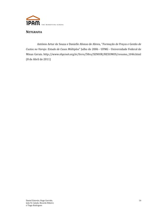 Daniel Estevão, Hugo Garrido,
João N. Calado, Ricardo Ribeiro
e Tiago Rodrigues
14
NETGRAFIA
António Artur de Souza e Danielle Afonso de Abreu, “Formação de Preços e Gestão de
Custos no Varejo: Estudo de Casos Múltiplos” Julho de 2006 - UFMG - Universidade Federal de
Minas Gerais. http://www.sbpcnet.org.br/livro/58ra/SENIOR/RESUMOS/resumo_1046.html
(8 de Abril de 2011)
 