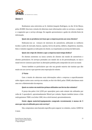 Daniel Estevão, Hugo Garrido,
João N. Calado, Ricardo Ribeiro
e Tiago Rodrigues
15
ANEXO 1
Realizamos uma entrevista ao Sr. António Joaquim Rodrigues, no dia 10 de Março,
pelas 20:00H. Esta tem o intuito de obtermos mais informações sobre os serviços, a empresa
e o segmento que o serviço abrange. De seguida apresentamos o guião da referida fonte de
informação.
Quais são os produtos/serviços que a empresa presta aos seus clientes?
Dedicamo-nos ao restauro de interiores de automóveis, utilizando os melhores
tecidos e peles do mercado, bancos, capotas, forros de portas, tabliers, chapeleiras, manetes,
foles e volantes segundo as indicações do cliente, ou respeitando as normas do fabricante.
Quais são o tipo de clientes a que a empresa mais tempo dedica?
Os clientes existentes na nossa carteira de clientes são stands de automóveis e
clientes particulares. Os serviços prestados aos stands são os de personalização, ou seja o
stand vem ter connosco para fazer as alterações pedidas pelo comprador do carro no stand.
Temos também os particulares que não sua grande maioria são taxistas que dão
muito uso aos carros e que querem uma reparação do volante.
2º Parte
Com o intuito de obtermos mais informações sobre a empresa e especificamente
sobre alguns custos com o serviço em estudo, no dia 6 de Abril, pelas 15h00, abordamos mais
uma vez o Administrador da empresa.
Quais os custos em matérias-primas utilizados nas forras dos volantes?
O preço das peles é de 2,25€ por squarefoot, para cada volante são utilizados por
volta de 3 squarefoot’s, aproximadamente 90cm2 por volante. Depois também temos a Cola
onde gastamos 700€ e na Linha 130€, isto a nível mensal, aproximadamente.
Existe algum material/equipamento comprado recentemente à menos de 5
anos que seja só utilizado para este serviço?
Sim, compramos uma bancada específica para segurar os volantes, custou 1200€ há
2 anos.
 