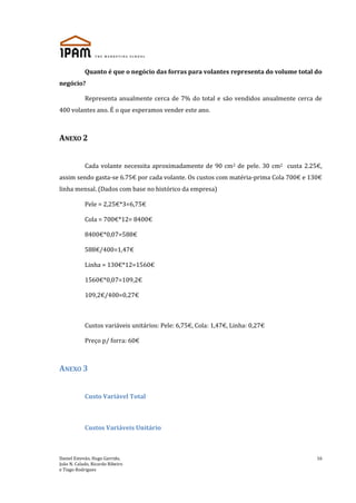 Daniel Estevão, Hugo Garrido,
João N. Calado, Ricardo Ribeiro
e Tiago Rodrigues
16
Quanto é que o negócio das forras para volantes representa do volume total do
negócio?
Representa anualmente cerca de 7% do total e são vendidos anualmente cerca de
400 volantes ano. É o que esperamos vender este ano.
ANEXO 2
Cada volante necessita aproximadamente de 90 cm2 de pele. 30 cm2 custa 2.25€,
assim sendo gasta-se 6.75€ por cada volante. Os custos com matéria-prima Cola 700€ e 130€
linha mensal. (Dados com base no histórico da empresa)
Pele = 2,25€*3=6,75€
Cola = 700€*12= 8400€
8400€*0,07=588€
588€/400=1,47€
Linha = 130€*12=1560€
1560€*0,07=109,2€
109,2€/400=0,27€
Custos variáveis unitários: Pele: 6,75€, Cola: 1,47€, Linha: 0,27€
Preço p/ forra: 60€
ANEXO 3
Custo Variável Total
Custos Variáveis Unitário
 
