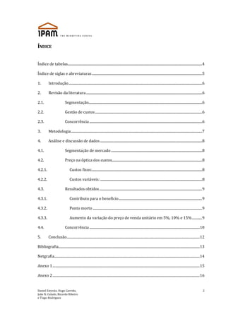 Daniel Estevão, Hugo Garrido,
João N. Calado, Ricardo Ribeiro
e Tiago Rodrigues
2
ÍNDICE
Índice de tabelas.................................................................................................................................................................4
Índice de siglas e abreviaturas....................................................................................................................................5
1. Introdução................................................................................................................................................................6
2. Revisão da literatura...........................................................................................................................................6
2.1. Segmentação........................................................................................................................................6
2.2. Gestão de custos................................................................................................................................6
2.3. Concorrência.......................................................................................................................................6
3. Metodologia.............................................................................................................................................................7
4. Análise e discussão de dados ..........................................................................................................................8
4.1. Segmentação de mercado .............................................................................................................8
4.2. Preço na óptica dos custos............................................................................................................8
4.2.1. Custos fixos:....................................................................................................................................8
4.2.2. Custos variáveis:..........................................................................................................................8
4.3. Resultados obtidos...........................................................................................................................9
4.3.1. Contributo para o beneficio....................................................................................................9
4.3.2. Ponto morto...................................................................................................................................9
4.3.3. Aumento da variação do preço de venda unitário em 5%, 10% e 15%............9
4.4. Concorrência....................................................................................................................................10
5. Conclusão...............................................................................................................................................................12
Bibliografia.........................................................................................................................................................................13
Netgrafia..............................................................................................................................................................................14
Anexo 1................................................................................................................................................................................15
Anexo 2................................................................................................................................................................................16
 