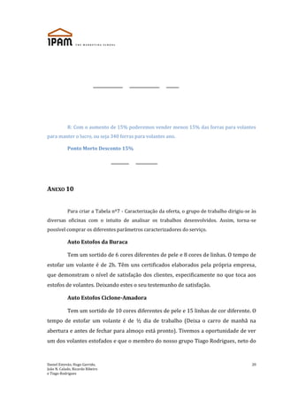 Daniel Estevão, Hugo Garrido,
João N. Calado, Ricardo Ribeiro
e Tiago Rodrigues
20
R: Com o aumento de 15% poderemos vender menos 15% das forras para volantes
para manter o lucro, ou seja 340 forras para volantes ano.
Ponto Morto Desconto 15%
ANEXO 10
Para criar a Tabela nº7 - Caracterização da oferta, o grupo de trabalho dirigiu-se às
diversas oficinas com o intuito de analisar os trabalhos desenvolvidos. Assim, torna-se
possível comprar os diferentes parâmetros caracterizadores do serviço.
Auto Estofos da Buraca
Tem um sortido de 6 cores diferentes de pele e 8 cores de linhas. O tempo de
estofar um volante é de 2h. Têm uns certificados elaborados pela própria empresa,
que demonstram o nível de satisfação dos clientes, especificamente no que toca aos
estofos de volantes. Deixando estes o seu testemunho de satisfação.
Auto Estofos Ciclone-Amadora
Tem um sortido de 10 cores diferentes de pele e 15 linhas de cor diferente. O
tempo de estofar um volante é de ½ dia de trabalho (Deixa o carro de manhã na
abertura e antes de fechar para almoço está pronto). Tivemos a oportunidade de ver
um dos volantes estofados e que o membro do nosso grupo Tiago Rodrigues, neto do
 