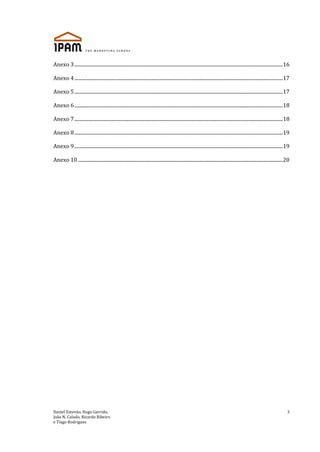 Daniel Estevão, Hugo Garrido,
João N. Calado, Ricardo Ribeiro
e Tiago Rodrigues
3
Anexo 3................................................................................................................................................................................16
Anexo 4................................................................................................................................................................................17
Anexo 5................................................................................................................................................................................17
Anexo 6................................................................................................................................................................................18
Anexo 7................................................................................................................................................................................18
Anexo 8................................................................................................................................................................................19
Anexo 9................................................................................................................................................................................19
Anexo 10 .............................................................................................................................................................................20
 