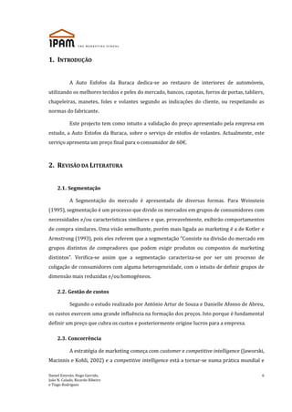 Daniel Estevão, Hugo Garrido,
João N. Calado, Ricardo Ribeiro
e Tiago Rodrigues
6
1. INTRODUÇÃO
A Auto Esfofos da Buraca dedica-se ao restauro de interiores de automóveis,
utilizando os melhores tecidos e peles do mercado, bancos, capotas, forros de portas, tabliers,
chapeleiras, manetes, foles e volantes segundo as indicações do cliente, ou respeitando as
normas do fabricante.
Este projecto tem como intuito a validação do preço apresentado pela empresa em
estudo, a Auto Estofos da Buraca, sobre o serviço de estofos de volantes. Actualmente, este
serviço apresenta um preço final para o consumidor de 60€.
2. REVISÃO DA LITERATURA
2.1. Segmentação
A Segmentação do mercado é apresentada de diversas formas. Para Weinstein
(1995), segmentação é um processo que divide os mercados em grupos de consumidores com
necessidades e/ou características similares e que, provavelmente, exibirão comportamentos
de compra similares. Uma visão semelhante, porém mais ligada ao marketing é a de Kotler e
Armstrong (1993), pois eles referem que a segmentação “Consiste na divisão do mercado em
grupos distintos de compradores que podem exigir produtos ou compostos de marketing
distintos”. Verifica-se assim que a segmentação caracteriza-se por ser um processo de
coligação de consumidores com alguma heterogeneidade, com o intuito de definir grupos de
dimensão mais reduzidas e/ou homogéneos.
2.2. Gestão de custos
Segundo o estudo realizado por António Artur de Souza e Danielle Afonso de Abreu,
os custos exercem uma grande influência na formação dos preços. Isto porque é fundamental
definir um preço que cubra os custos e posteriormente origine lucros para a empresa.
2.3. Concorrência
A estratégia de marketing começa com customer e competitive intelligence (Jaworski,
Macinnis e Kohli, 2002) e a competitive intelligence está a tornar-se numa prática mundial e
 
