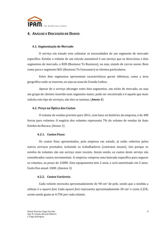 Daniel Estevão, Hugo Garrido,
João N. Calado, Ricardo Ribeiro
e Tiago Rodrigues
8
4. ANÁLISE E DISCUSSÃO DE DADOS
4.1. Segmentação de Mercado
O serviço em estudo vem colmatar as necessidades de um segmento de mercado
específico. Estufar o volante de um veículo automóvel é um serviço que se direcciona a dois
segmentos de mercado, o B2B (Business To Business), ou seja, stands de carros novos. Bem
como para o segmento B2C (Business To Consumer) os clientes particulares.
Estes dois segmentos apresentam características gerais idênticas, como a área
geográfica onde se inserem, ou seja na zona da Grande Lisboa.
Apesar de o serviço abranger estes dois segmentos, um nicho de mercado, ou seja
um grupo de clientes inserido num segmento maior, pode ser encontrado e é aquele que mais
solicita este tipo de serviços, são eles os taxistas. (Anexo 1)
4.2. Preço na Óptica dos Custos
O volume de vendas previsto para 2011, com base no histórico da empresa, é de 400
forras para volantes. O negócio dos volantes representa 7% do volume de vendas da Auto
Estofos da Buraca. (Anexo 1)
4.2.1. Custos Fixos:
Os custos fixos apresentados, pela empresa em estudo, já estão cobertos pelos
outros serviços prestados, incluindo os trabalhadores (contratos anuais), isto porque os
estofos de volantes são um serviço mais recente. Assim sendo, os custos deste serviço são
considerados custos incrementais. A empresa comprou uma bancada específica para segurar
os volantes, ao preço de 1200€. Este equipamento tem 2 anos, e será amortizado em 5 anos.
Custo fixo anual: 240€. (Anexos 1)
4.2.2. Custos Variáveis:
Cada volante necessita aproximadamente de 90 cm2 de pele, sendo que a medida a
utilizar é o square foot. Cada square foot representa aproximadamente 30 cm2 e custa 2.25€,
assim sendo gasta-se 6.75€ por cada volante.
 