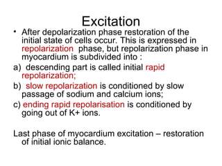 Excitation
• After depolarization phase restoration of the
initial state of cells occur. This is expressed in
repolarization phase, but repolarization phase in
myocardium is subdivided into :
a) descending part is called initial rapid
repolarization;
b) slow repolarization is conditioned by slow
passage of sodium and calcium ions;
c) ending rapid repolarisation is conditioned by
going out of K+ ions.
Last phase of myocardium excitation – restoration
of initial ionic balance.
 