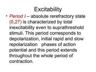 Excitability
• Period I – absolute rerefractory state
(0,27) is characterized by total
inexcitability even to suprathreshold
stimuli. This period corresponds to
depolarization, initial rapid and slow
repolarization phases of action
potential and this period extends
throughout the whole period of
contraction.
 
