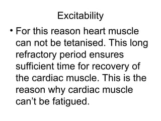 Excitability
• For this reason heart muscle
can not be tetanised. This long
refractory period ensures
sufficient time for recovery of
the cardiac muscle. This is the
reason why cardiac muscle
can’t be fatigued.
 