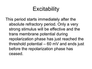 Excitability
This period starts immediately after the
absolute refractory period. Only a very
strong stimulus will be effective and the
trans membrane potential during
repolarization phase has just reached the
threshold potential – 60 mV and ends just
before the repolarization phase has
ceased.
 