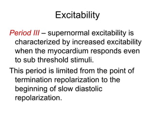 Excitability
Period III – supernormal excitability is
characterized by increased excitability
when the myocardium responds even
to sub threshold stimuli.
This period is limited from the point of
termination repolarization to the
beginning of slow diastolic
repolarization.
 