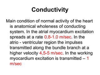 Conductivity
Main condition of normal activity of the heart
is anatomical wholeness of conducting
system. In the atrial myocardium excitation
spreads at a rate 0.8-1.0 m/sec. In the
atrio - ventricular region the impulses
transmitted along the bundle branch at a
higher velocity 4,5-5 m/sec. In the working
myocardium excitation is transmitted – 1
m/sec
 