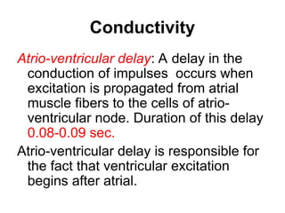 Conductivity
Atrio-ventricular delay: A delay in the
conduction of impulses occurs when
excitation is propagated from atrial
muscle fibers to the cells of atrio-
ventricular node. Duration of this delay
0.08-0.09 sec.
Atrio-ventricular delay is responsible for
the fact that ventricular excitation
begins after atrial.
 