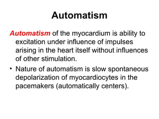 Automatism
Automatism of the myocardium is ability to
excitation under influence of impulses
arising in the heart itself without influences
of other stimulation.
• Nature of automatism is slow spontaneous
depolarization of myocardiocytes in the
pacemakers (automatically centers).
 