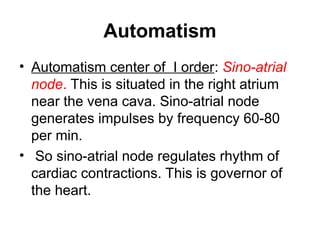 Automatism
• Automatism center of I order: Sino-atrial
node. This is situated in the right atrium
near the vena cava. Sino-atrial node
generates impulses by frequency 60-80
per min.
• So sino-atrial node regulates rhythm of
cardiac contractions. This is governor of
the heart.
 
