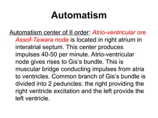 Automatism
Automatism center of II order: Atrio-ventricular ore
Assof-Tawara node is located in right atrium in
interatrial septum. This center produces
impulses 40-50 per minute. Atrio-ventricular
node gives rises to Gis’s bundle. This is
muscular bridge conducting impulses from atria
to ventricles. Common branch of Gis’s bundle is
divided into 2 peduncles: the right providing the
right ventricle excitation and the left provide the
left ventricle.
 