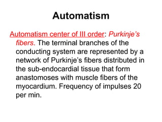 Automatism
Automatism center of III order: Purkinje’s
fibers. The terminal branches of the
conducting system are represented by a
network of Purkinje’s fibers distributed in
the sub-endocardial tissue that form
anastomoses with muscle fibers of the
myocardium. Frequency of impulses 20
per min.
 