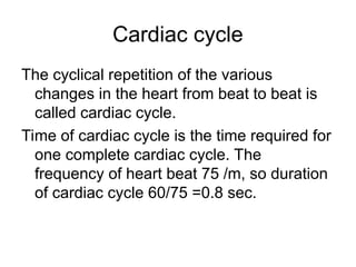 Cardiac cycle
The cyclical repetition of the various
changes in the heart from beat to beat is
called cardiac cycle.
Time of cardiac cycle is the time required for
one complete cardiac cycle. The
frequency of heart beat 75 /m, so duration
of cardiac cycle 60/75 =0.8 sec.
 