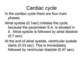 Cardiac cycle
In the cardiac cycle there are four main
phases.
Atrial systole (0.1sec) initiates the cycle,
because the pacemaker S.A. is situated in
it. Atrial systole is followed by atrial diastole
(0,7 sec).
At the end of atrial systole, ventricular systole
starts (0.33 sec). This is immediately
followed by ventricular diastole (0.47 sec).
 