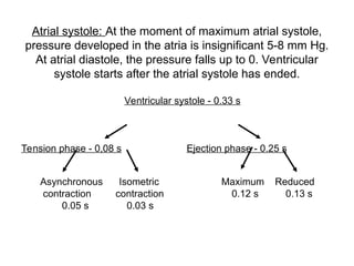 Atrial systole: At the moment of maximum atrial systole,
pressure developed in the atria is insignificant 5-8 mm Hg.
At atrial diastole, the pressure falls up to 0. Ventricular
systole starts after the atrial systole has ended.
Ventricular systole - 0.33 s
Tension phase - 0,08 s Ejection phase - 0.25 s
Asynchronous Isometric Maximum Reduced
contraction contraction 0.12 s 0.13 s
0.05 s 0.03 s
 
