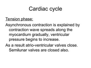 Cardiac cycle
Tension phase:
Asynchronous contraction is explained by
contraction wave spreads along the
myocardium gradually, ventricular
pressure begins to increase.
As a result atrio-ventricular valves close.
Semilunar valves are closed also.
 
