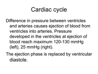 Cardiac cycle
Difference in pressure between ventricles
and arteries causes ejection of blood from
ventricles into arteries. Pressure
developed in the ventricles at ejection of
blood reach maximum 120-130 mmHg
(left), 25 mmHg (right).
The ejection phase is replaced by ventricular
diastole.
 