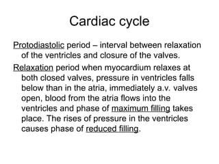 Cardiac cycle
Protodiastolic period – interval between relaxation
of the ventricles and closure of the valves.
Relaxation period when myocardium relaxes at
both closed valves, pressure in ventricles falls
below than in the atria, immediately a.v. valves
open, blood from the atria flows into the
ventricles and phase of maximum filling takes
place. The rises of pressure in the ventricles
causes phase of reduced filling.
 