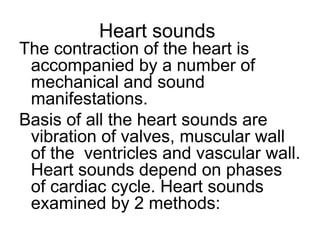 Heart sounds
The contraction of the heart is
accompanied by a number of
mechanical and sound
manifestations.
Basis of all the heart sounds are
vibration of valves, muscular wall
of the ventricles and vascular wall.
Heart sounds depend on phases
of cardiac cycle. Heart sounds
examined by 2 methods:
 