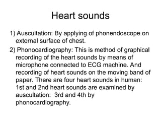 Heart sounds
1) Auscultation: By applying of phonendoscope on
external surface of chest.
2) Phonocardiography: This is method of graphical
recording of the heart sounds by means of
microphone connected to ECG machine. And
recording of heart sounds on the moving band of
paper. There are four heart sounds in human:
1st and 2nd heart sounds are examined by
auscultation: 3rd and 4th by
phonocardiography.
 