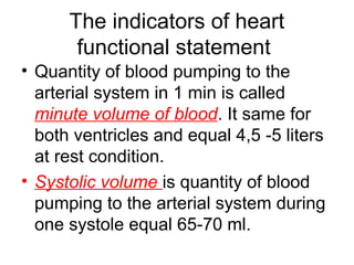 The indicators of heart
functional statement
• Quantity of blood pumping to the
arterial system in 1 min is called
minute volume of blood. It same for
both ventricles and equal 4,5 -5 liters
at rest condition.
• Systolic volume is quantity of blood
pumping to the arterial system during
one systole equal 65-70 ml.
 