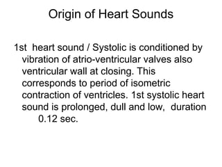 Origin of Heart Sounds
1st heart sound / Systolic is conditioned by
vibration of atrio-ventricular valves also
ventricular wall at closing. This
corresponds to period of isometric
contraction of ventricles. 1st systolic heart
sound is prolonged, dull and low, duration
0.12 sec.
 