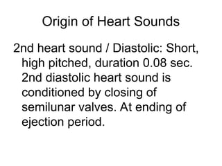 Origin of Heart Sounds
2nd heart sound / Diastolic: Short,
high pitched, duration 0.08 sec.
2nd diastolic heart sound is
conditioned by closing of
semilunar valves. At ending of
ejection period.
 