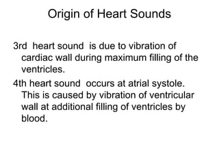Origin of Heart Sounds
3rd heart sound is due to vibration of
cardiac wall during maximum filling of the
ventricles.
4th heart sound occurs at atrial systole.
This is caused by vibration of ventricular
wall at additional filling of ventricles by
blood.
 