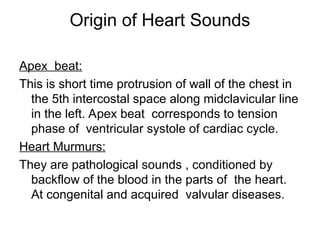 Origin of Heart Sounds
Apex beat:
This is short time protrusion of wall of the chest in
the 5th intercostal space along midclavicular line
in the left. Apex beat corresponds to tension
phase of ventricular systole of cardiac cycle.
Heart Murmurs:
They are pathological sounds , conditioned by
backflow of the blood in the parts of the heart.
At congenital and acquired valvular diseases.
 