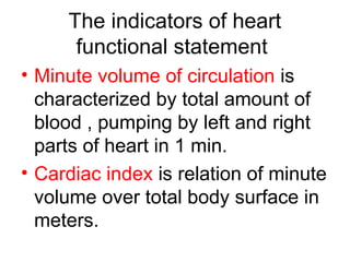 The indicators of heart
functional statement
• Minute volume of circulation is
characterized by total amount of
blood , pumping by left and right
parts of heart in 1 min.
• Cardiac index is relation of minute
volume over total body surface in
meters.
 