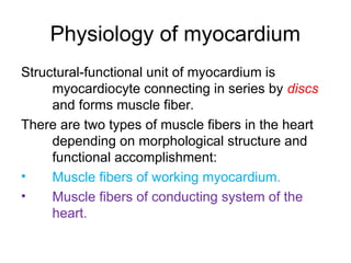 Physiology of myocardium
Structural-functional unit of myocardium is
myocardiocyte connecting in series by discs
and forms muscle fiber.
There are two types of muscle fibers in the heart
depending on morphological structure and
functional accomplishment:
• Muscle fibers of working myocardium.
• Muscle fibers of conducting system of the
heart.
 